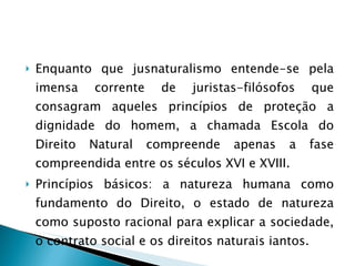 Enquanto que jusnaturalismo entende-se pela imensa corrente de juristas-filósofos que consagram aqueles princípios de proteção a dignidade do homem, a chamada Escola do Direito Natural compreende apenas a fase compreendida entre os séculos XVI e XVIII.  Princípios básicos: a natureza humana como fundamento do Direito, o estado de natureza como suposto racional para explicar a sociedade, o contrato social e os direitos naturais iantos. 