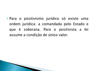 Para o positivismo jurídico só existe uma ordem jurídica: a comandada pelo Estado e que é soberana. Para o positivista a lei assume a condição de único valor. 
