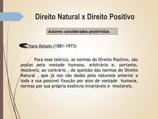 Autores considerados positivistas
Hans Kelsen (1881-1973)
Para esse teórico, as normas do Direito Positivo, são
postas pela vontade humana, arbitrária e, portanto,
mutáveis; ao contrário , da questão das normas do Direito
Natural , que já nos são dadas pela natureza anterior a
toda a sua possível fixação por atos de vontade humana,
normas por sua própria essência invariáveis e imutáveis.
 
