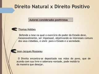 O Direito encontra-se depositado nas mãos do povo, que de
acordo com sua livre e soberana vontade, pode moldá-lo
da maneira que desejar.
Defende a tese na qual o exercício do poder do Estado deve,
inexoravelmente, ser impessoal, objetivando os interesses comuns
dos seus cidadãos, e úteis para o Estado e a sociedade.
Autores considerados positivistas
Thomas Hobbes
Jean-Jacques Rousseau
 