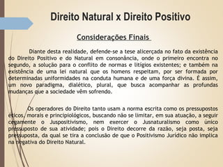 Direito Natural x Direito Positivo
Considerações Finais
Diante desta realidade, defende-se a tese alicerçada no fato da existência
do Direito Positivo e do Natural em consonância, onde o primeiro encontra no
segundo, a solução para o conflito de normas e litígios existentes; e também na
existência de uma lei natural que os homens respeitam, por ser formada por
determinadas uniformidades na conduta humana e de uma força divina. É assim,
um novo paradigma, dialético, plural, que busca acompanhar as profundas
mudanças que a sociedade vêm sofrendo.
Os operadores do Direito tanto usam a norma escrita como os pressupostos
éticos, morais e principiológicos, buscando não se limitar, em sua atuação, a seguir
cegamente o Juspositivismo, nem exercer o Jusnaturalismo como único
pressuposto de sua atividade; pois o Direito decorre da razão, seja posta, seja
pressuposta, da qual se tira a conclusão de que o Positivismo Jurídico não implica
na negativa do Direito Natural.
 