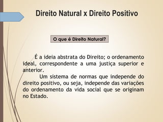 Direito Natural x Direito Positivo
O que é Direito Natural?
É a ideia abstrata do Direito; o ordenamento
ideal, correspondente a uma justiça superior e
anterior.
Um sistema de normas que independe do
direito positivo, ou seja, independe das variações
do ordenamento da vida social que se originam
no Estado.
 