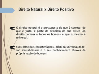 Direito Natural x Direito Positivo
O direito natural é o pressuposto do que é correto, do
que é justo, e parte do princípio de que existe um
direito comum a todos os homens e que o mesmo é
universal.
Suas principais características, além da universalidade,
são imutabilidade e o seu conhecimento através da
própria razão do homem.
 