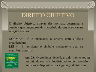 DIREITO OBJETIVO
O direito objetivo, através das normas, determina a
conduta que membros da sociedade devem observar ns
relações sociais.

NORMA= É o mandado, a ordem, com eficácia
organizadora
LEI = É o signo, o símbolo mediante o qual se
manifesta a norma

          Art. 28. O condutor deverá, a todo momento, ter
          domínio de seu veículo, dirigindo-o com atenção e
          cuidados indispensáveis à segurança do trânsito.
 