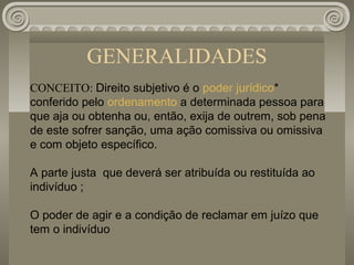 GENERALIDADES
CONCEITO: Direito subjetivo é o poder jurídico*
conferido pelo ordenamento a determinada pessoa para
que aja ou obtenha ou, então, exija de outrem, sob pena
de este sofrer sanção, uma ação comissiva ou omissiva
e com objeto específico.

A parte justa que deverá ser atribuída ou restituída ao
indivíduo ;

O poder de agir e a condição de reclamar em juízo que
tem o indivíduo
 