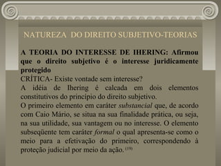 NATUREZA DO DIREITO SUBJETIVO-TEORIAS

A TEORIA DO INTERESSE DE IHERING: Afirmou
que o direito subjetivo é o interesse juridicamente
protegido
CRÍTICA- Existe vontade sem interesse?
A idéia de Ihering é calcada em dois elementos
constitutivos do princípio do direito subjetivo.
O primeiro elemento em caráter substancial que, de acordo
com Caio Mário, se situa na sua finalidade prática, ou seja,
na sua utilidade, sua vantagem ou no interesse. O elemento
subseqüente tem caráter formal o qual apresenta-se como o
meio para a efetivação do primeiro, correspondendo à
proteção judicial por meio da ação. (19)
 