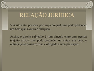 RELAÇÃO JURÍDICA
Vínculo entre pessoas, por força do qual uma pode pretender
um bem que a outra é obrigada.

Assim, o direito subjetivo é um vínculo entre uma pessoa
(sujeito ativo), que pode pretender ou exigir um bem, e
outra(sujeito passivo), que é obrigada a uma prestação.
 