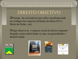 DIREITO OBJETIVO
Normas da coexistência que estão consubstanciada
nos códigos-leis esparsas (Estatuto do Idoso-ECA-
Maria da Penha , etc)

Aqui observa-se o aspecto social do direito enquanto
dirigido a uma coletividade ou seja, na generalidade e
abstratividade.
 