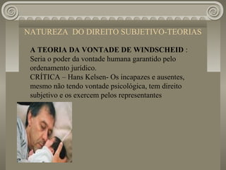 NATUREZA DO DIREITO SUBJETIVO-TEORIAS

 A TEORIA DA VONTADE DE WINDSCHEID :
 Seria o poder da vontade humana garantido pelo
 ordenamento jurídico.
 CRÍTICA – Hans Kelsen- Os incapazes e ausentes,
 mesmo não tendo vontade psicológica, tem direito
 subjetivo e os exercem pelos representantes
 