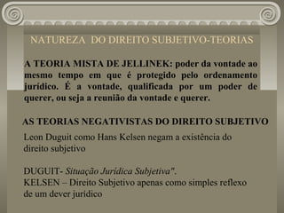 NATUREZA DO DIREITO SUBJETIVO-TEORIAS

A TEORIA MISTA DE JELLINEK: poder da vontade ao
mesmo tempo em que é protegido pelo ordenamento
jurídico. É a vontade, qualificada por um poder de
querer, ou seja a reunião da vontade e querer.

AS TEORIAS NEGATIVISTAS DO DIREITO SUBJETIVO
Leon Duguit como Hans Kelsen negam a existência do
direito subjetivo

DUGUIT- Situação Jurídica Subjetiva".
KELSEN – Direito Subjetivo apenas como simples reflexo
de um dever jurídico
 