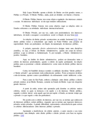 Hely Lopes Meirelles aponta a divisão do Direito em dois grandes ramos, o
Público e o Privado. O Direito Público, ainda, pode ser dividido em Interno e Externo.
O Direito Público Interno tem como objeto a regulação dos interesses estatais
e sociais. Os interesses individuais só são aqui tratados reflexamente.
O Direito Público Externo tem como objetivo reger as relações entre os
Estados soberanos e as atividades individuais internacionalmente.
O Direito Privado, por sua vez, cuida com predominância dos interesses
individuais, de modo a assegurar a coexistência social e a fruição de seus bens.[12]
As relações de direito privado aconteceriam no sentido horizontal.[13] Já no
direito público temos a verticalidade que impõe ao Poder Público uma posição de
superioridade frente aos particulares em função da manutenção do interesse público.
A própria expressão direito administrativo designa tanto uma disciplina
científica, ou seja, a Ciência do Direito Administrativo, quanto um corpo de normas
jurídicas a que se submete a Administração. É, por exemplo, o Direito Administrativo
positivo brasileiro.
Aqui, no âmbito do direito administrativo, podem ser destacados tanto o
critério do interesse predominante, quanto o critério do sujeito participante da relação
jurídica para se posicionar o direito administrativo como ramo do direito público interno
brasileiro.
Carlos Ari Sundfeld destaca o sentido e a utilidade das idéias “direito público”
e “direito privado”, que permeiam todo conhecimento jurídico. Posto se tratarem de idéias
e não de normas, aponta o autor a possibilidade do ordenamento existir indiferente a elas.
Para o autor de São Paulo, embora a distinção entre direito público e direito
privado existisse já no Direito Romano, somente no Estado de Direito é que veio despertar
grande interesse.
A partir de então, teriam sido apontados pela doutrina os critérios muitos
critérios, dentre os quais se destacou o do sujeito e o do interesse. Direito público,
segundo o critério inicial, seria aquele que tem por sujeito o Estado, ao mesmo tempo que
o privado é o que regeria a vida dos particulares.
De acordo com o critério do interesse, por sua vez, as normas que cuidassem
de interesses públicos seriam públicas, enquanto que as normas que regessem interesses
privados seriam privadas. A grande dificuldade representaria a descoberta de quais seriam
os critérios diferenciadores entre interesse público e privado.
Apontando a insuficiência do critério anterior, o autor encerra o seu texto
apresentando uma distinção entre direito público e direito privado com base no regime
jurídico. [14]
 