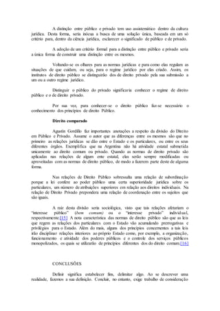 A distinção entre público e privado tem uso assistemático dentro da cultura
jurídica. Desta forma, seria inócua a busca de uma solução única, baseada em um só
critério para, dentro da ciência jurídica, esclarecer o significado de público e de privado.
A adoção de um critério formal para a distinção entre público e privado seria
a única forma de construir uma distinção entre os mesmos.
Voltando-se os olhares para as normas jurídicas e para como elas regulam as
situações de que cuidam, ou seja, para o regime jurídico por elas criado. Assim, os
institutos de direito público se distinguirão dos de direito privado pela sua submissão a
um ou a outro regime jurídico.
Distinguir o público do privado significaria conhecer o regime de direito
público e o de direito privado.
Por sua vez, para conhecer-se o direito público faz-se necessário o
conhecimento dos princípios de direito Público.
Direito comparado
Agustín Gordillo faz importantes anotações a respeito da divisão do Direito
em Público e Privado. Assume o autor que as diferenças entre os mesmos são que no
primeiro as relações jurídicas se dão entre o Estado e os particulares, ou entre os seus
diferentes órgãos. Exemplifica que na Argentina não há atividade estatal submetida
unicamente ao direito comum ou privado. Quando as normas de direito privado são
aplicadas nas relações de algum ente estatal, elas serão sempre modificadas ou
aproveitadas com as normas de direito público, de modo a fazerem parte deste de alguma
forma.
Nas relações de Direito Público sobressalta uma relação de subordinação
porque a lei confere ao poder público uma certa superioridade jurídica sobre os
particulares, um número de atribuições superiores em relação aos direitos individuais. Na
relação de Direito Privado prepondera uma relação de coordenação entre os sujeitos que
são iguais.
A raiz desta divisão seria sociológica, visto que tais relações afetariam o
“interesse público” (bem comum) ou o “interesse privado” individual,
respectivamente.[15] A nota característica das normas de direito público são que as leis
que regem as relações dos particulares com o Estado vão acumulando prerrogativas e
privilégios para o Estado. Além do mais, alguns dos princípios concernentes a tais leis
irão disciplinar relações interiores ao próprio Estado como, por exemplo, a organização,
funcionamento e atividade dos poderes públicos e o controle dos serviços públicos
monopolizados, os quais se utilizarão de princípios diferentes dos do direito comum.[16]
CONCLUSÕES
Definir significa estabelecer fins, delimitar algo. Ao se descrever uma
realidade, fazemos a sua definição. Concluir, no entanto, exige trabalho de consideração
 