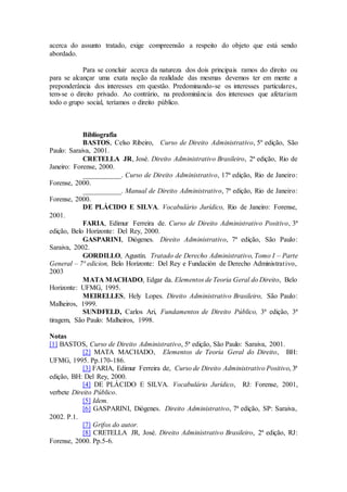 acerca do assunto tratado, exige compreensão a respeito do objeto que está sendo
abordado.
Para se concluir acerca da natureza dos dois principais ramos do direito ou
para se alcançar uma exata noção da realidade das mesmas devemos ter em mente a
preponderância dos interesses em questão. Predominando-se os interesses particulares,
tem-se o direito privado. Ao contrário, na predominância dos interesses que afetariam
todo o grupo social, teríamos o direito público.
Bibliografia
BASTOS, Celso Ribeiro, Curso de Direito Administrativo, 5º edição, São
Paulo: Saraiva, 2001.
CRETELLA JR, José. Direito Administrativo Brasileiro, 2ª edição, Rio de
Janeiro: Forense, 2000.
___________. Curso de Direito Administrativo, 17ª edição, Rio de Janeiro:
Forense, 2000.
___________. Manual de Direito Administrativo, 7ª edição, Rio de Janeiro:
Forense, 2000.
DE PLÁCIDO E SILVA. Vocabulário Jurídico, Rio de Janeiro: Forense,
2001.
FARIA, Edimur Ferreira de. Curso de Direito Administrativo Positivo, 3ª
edição, Belo Horizonte: Del Rey, 2000.
GASPARINI, Diógenes. Direito Administrativo, 7ª edição, São Paulo:
Saraiva, 2002.
GORDILLO, Agustín. Tratado de Derecho Administrativo, Tomo I – Parte
General – 7ª edicion, Belo Horizonte: Del Rey e Fundación de Derecho Administrativo,
2003
MATA MACHADO, Edgar da. Elementos de Teoria Geral do Direito, Belo
Horizonte: UFMG, 1995.
MEIRELLES, Hely Lopes. Direito Administrativo Brasileiro, São Paulo:
Malheiros, 1999.
SUNDFELD, Carlos Ari, Fundamentos de Direito Público, 3ª edição, 3ª
tiragem, São Paulo: Malheiros, 1998.
Notas
[1] BASTOS, Curso de Direito Administrativo, 5ª edição, São Paulo: Saraiva, 2001.
[2] MATA MACHADO, Elementos de Teoria Geral do Direito, BH:
UFMG, 1995. Pp.170-186.
[3] FARIA, Edimur Ferreira de, Curso de Direito Administrativo Positivo, 3ª
edição, BH: Del Rey, 2000.
[4] DE PLÁCIDO E SILVA. Vocabulário Jurídico, RJ: Forense, 2001,
verbete Direito Público.
[5] Idem.
[6] GASPARINI, Diógenes. Direito Administrativo, 7ª edição, SP: Saraiva,
2002. P.1.
[7] Grifos do autor.
[8] CRETELLA JR, José. Direito Administrativo Brasileiro, 2ª edição, RJ:
Forense, 2000. Pp.5-6.
 