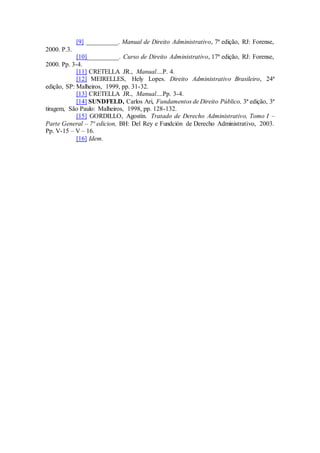 [9] __________. Manual de Direito Administrativo, 7ª edição, RJ: Forense,
2000. P.3.
[10]__________. Curso de Direito Administrativo, 17ª edição, RJ: Forense,
2000. Pp. 3-4.
[11] CRETELLA JR., Manual....P. 4.
[12] MEIRELLES, Hely Lopes. Direito Administrativo Brasileiro, 24ª
edição, SP: Malheiros, 1999, pp. 31-32.
[13] CRETELLA JR., Manual....Pp. 3-4.
[14] SUNDFELD, Carlos Ari, Fundamentos de Direito Público, 3ª edição, 3ª
tiragem, São Paulo: Malheiros, 1998, pp. 128-132.
[15] GORDILLO, Agostín. Tratado de Derecho Administrativo, Tomo I –
Parte General – 7ª edicion, BH: Del Rey e Fundción de Derecho Administrativo, 2003.
Pp. V-15 – V – 16.
[16] Idem.
 