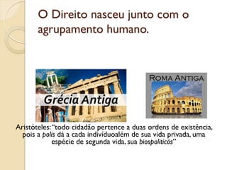 O Direito nasceu junto com o
agrupamento humano.
Aristóteles:“todo cidadão pertence a duas ordens de existência,
pois a polis dá a cada indivíduoalém de sua vida privada, uma
espécie de segunda vida, sua biospoliticós”
 