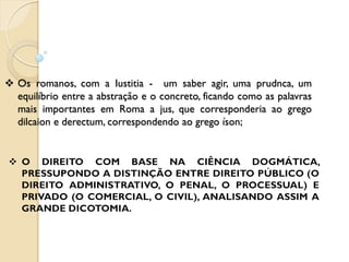  Os romanos, com a Iustitia - um saber agir, uma prudnca, um
equilíbrio entre a abstração e o concreto, ficando como as palavras
mais importantes em Roma a jus, que corresponderia ao grego
dilcaion e derectum, correspondendo ao grego íson;
 
