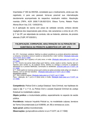 Importadas nº 350 da ANVISA, constatado que o medicamento, ainda que não
registrado, é para uso pessoal, torna-se possível sua internalização
devidamente acompanhada do respectivo receituário médico. Absolvição
mantida (TRF4, ACR 2008.71.06.002122-9, Oitava Turma, Relator Paulo
Afonso Brum Vaz, D.E. 13/05/2010);
b) A aplicação de vacina com prazo de validade vencido, embora denote
negligência dos responsáveis pela clínica, não caracteriza o crime do art. 273,
§ 1° do CP, por atipicidade da conduta, não se tratando, ademais, de produto
alterado (TJSP, RT 835/551).
FALSIFICAÇÃO, CORRUPÇÃO, ADULTERAÇÃO OU ALTERAÇÃO DE
SUBSTÂNCIA OU PRODUTO ALIMENTÍCIO (CP, ART. 272)
Art. 272 - Corromper, adulterar, falsificar ou alterar substância ou produto alimentício destinado
a consumo, tornando-o nociva à saúde ou reduzindo-lhe o valor nutritivo: (Redação dada pela
Lei nº 9.677, de 2.7.1998)
Pena - reclusão, de 4 (quatro) a 8 (oito) anos, e multa. (Redação dada pela Lei nº 9.677, de
2.7.1998)
§ 1º-A - Incorre nas penas deste artigo quem fabrica, vende, expõe à venda, importa, tem em
depósito para vender ou, de qualquer forma, distribui ou entrega a consumo a substância
alimentícia ou o produto falsificado, corrompido ou adulterado. (Incluído pela Lei nº 9.677, de
2.7.1998)
§ 1º - Está sujeito às mesmas penas quem pratica as ações previstas neste artigo em relação a
bebidas, com ou sem teor alcoólico. (Redação dada pela Lei nº 9.677, de 2.7.1998)
Modalidade culposa
§ 2º - Se o crime é culposo: (Redação dada pela Lei nº 9.677, de 2.7.1998)
Pena - detenção, de 1 (um) a 2 (dois) anos, e multa. (Redação dada pela Lei nº 9.677, de
2.7.1998)
Competência: Polícia Civil e Justiça Estadual, Vara Criminal, nas hipóteses do
caput e §§ 1° e 1°-A, ou Polícia Civil e Juizado Especial Criminal da Justiça
Estadual na modalidade culposa.
Objeto jurídico: a incolumidade pública, especialmente no aspecto da saúde
pública.
Providência: instaurar Inquérito Policial ou, na modalidade culposa, lavratura
de Termo Circunstanciado (Lei 9.099/95, art. 69) e remessa ao Juízo.
Ação penal: pública incondicionada.
Observações: (jurisprudência anterior à Lei nº 9.677, de 2.7.1998):
 