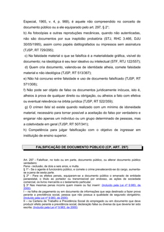 Especial, 1965, v. 4, p. 988), é aquele não compreendido no conceito de
documento público ou a ele equiparado pelo art. 297, § 2°;
b) As fotocópias e outras reproduções mecânicas, quando não autenticadas,
não são documentos por sua inaptidão probatória (STJ, RHC 3.466, DJU
30/05/1995), assim como papéis datilografados ou impressos sem assinatura
(TJSP, RT 729/295);
c) Na falsidade material o que se falsifica é a materialidade gráfica, visível do
documento; na ideológica é seu teor ideativo ou intelectual (STF, RTJ 122/557);
d) Quem cria documento, valendo-se de identidade alheia, comete falsidade
material e não ideológica (TJSP, RT 513/367);
e) Não há concurso entre falsidade e uso de documento falsificado (TJSP, RT
571/308);
f) Não pode ser objeto de falso os documentos juridicamente inócuos, isto é,
alheios à prova de qualquer direito ou obrigação, ou alheios a fato com efetiva
ou eventual relevância na órbita jurídica (TJSP, RT 522/359);
g) O crimen falsi só existe quando realizado com um mínimo de idoneidade
material, necessário para tornar possível a aceitação do falso por verdadeiro e
enganar não apenas um indivíduo ou um grupo determinado de pessoas, mas
a coletividade em geral (TJSP, RT 507/341);
h) Competência para julgar falsificação com o objetivo de ingressar em
instituição de ensino superior.
FALSIFICAÇÃO DE DOCUMENTO PÚBLICO (CP, ART. 297)
Art. 297 - Falsificar, no todo ou em parte, documento público, ou alterar documento público
verdadeiro:
Pena - reclusão, de dois a seis anos, e multa.
§ 1º - Se o agente é funcionário público, e comete o crime prevalecendo-se do cargo, aumenta-
se a pena de sexta parte.
§ 2º - Para os efeitos penais, equiparam-se a documento público o emanado de entidade
paraestatal, o título ao portador ou transmissível por endosso, as ações de sociedade
comercial, os livros mercantis e o testamento particular.
§ 3o
Nas mesmas penas incorre quem insere ou faz inserir: (Incluído pela Lei nº 9.983, de
2000)
I – na folha de pagamento ou em documento de informações que seja destinado a fazer prova
perante a previdência social, pessoa que não possua a qualidade de segurado obrigatório;
(Incluído pela Lei nº 9.983, de 2000)
II – na Carteira de Trabalho e Previdência Social do empregado ou em documento que deva
produzir efeito perante a previdência social, declaração falsa ou diversa da que deveria ter sido
escrita; (Incluído pela Lei nº 9.983, de 2000)
 