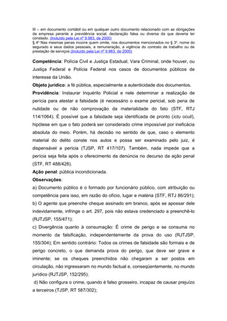 III – em documento contábil ou em qualquer outro documento relacionado com as obrigações
da empresa perante a previdência social, declaração falsa ou diversa da que deveria ter
constado. (Incluído pela Lei nº 9.983, de 2000)
§ 4o
Nas mesmas penas incorre quem omite, nos documentos mencionados no § 3o
, nome do
segurado e seus dados pessoais, a remuneração, a vigência do contrato de trabalho ou de
prestação de serviços.(Incluído pela Lei nº 9.983, de 2000)
Competência: Polícia Civil e Justiça Estadual, Vara Criminal, onde houver, ou
Justiça Federal e Polícia Federal nos casos de documentos públicos de
interesse da União.
Objeto jurídico: a fé pública, especialmente a autenticidade dos documentos.
Providência: Instaurar Inquérito Policial e nele determinar a realização de
perícia para atestar a falsidade (é necessário o exame pericial, sob pena de
nulidade ou de não comprovação da materialidade do fato (STF, RTJ
114/1064). É possível que a falsidade seja identificada de pronto (ictu oculi),
hipótese em que o fato poderá ser considerado crime impossível por ineficácia
absoluta do meio. Porém, há decisão no sentido de que, caso o elemento
material do delito conste nos autos e possa ser examinado pelo juiz, é
dispensável a perícia (TJSP, RT 417/107). Também, nada impede que a
perícia seja feita após o oferecimento da denúncia no decurso da ação penal
(STF, RT 488/428).
Ação penal: pública incondicionada.
Observações:
a) Documento público é o formado por funcionário público, com atribuição ou
competência para isso, em razão do ofício, lugar e matéria (STF, RTJ 86/291);
b) O agente que preenche cheque assinado em branco, após se apossar dele
indevidamente, infringe o art. 297, pois não estava credenciado a preenchê-lo
(RJTJSP, 155/471);
c) Divergência quanto à consumação: É crime de perigo e se consuma no
momento da falsificação, independentemente da prova do uso (RJTJSP,
155/304); Em sentido contrário: Todos os crimes de falsidade são formais e de
perigo concreto, o que demanda prova do perigo, que deve ser grave e
iminente; se os cheques preenchidos não chegaram a ser postos em
circulação, não ingressaram no mundo factual e, conseqüentemente, no mundo
jurídico (RJTJSP, 152/295);
d) Não configura o crime, quando é falso grosseiro, incapaz de causar prejuízo
a terceiros (TJSP, RT 587/302);
 