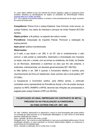 III - quem altera, falsifica ou faz uso indevido de marcas, logotipos, siglas ou quaisquer outros
símbolos utilizados ou identificadores de órgãos ou entidades da Administração Pública.
(Incluído pela Lei nº 9.983, de 2000)
§ 2º - Se o agente é funcionário público, e comete o crime prevalecendo-se do cargo, aumenta-
se a pena de sexta parte.
Competência: Polícia Civil e Justiça Estadual, Vara Criminal, onde houver, ou
Justiça Federal, nos casos de interesse e serviços da União Federal (RJTJRJ
42/302).
Objeto jurídico: a fé pública, no aspecto dos selos e sinais.
Providência: instauração de Inquérito Policial. Promover a realização de
exame pericial.
Ação penal: pública incondicionada.
Observações:
a) O selo, a que alude o art. 296, II, do CP, não é, evidentemente, o selo
comum, o selo postal ou estampilha, destinados à arrecadação dos impostos
ou taxas, mas sim, o sinete, com as armas ou emblemas, da União, do Estado
ou do Município, destinados a autenticar os atos que lhe são próprios, e
instituídos, ordinariamente, em decretos governamentais (RT 166/100);
b) Não tipifica o art. 296 II quando o funcionário falsifica o carimbo para
reconhecimento de firma em tabelionato. Esse carimbo não é sinal público (RT
571/394);
c) Equipara-se a funcionário público, para efeitos penais, o particular
contratado como representante da Previdência Social, a fim de prestar serviços
próprios no INPS, INAMPS e IAPAS, devendo tais infrações ser processadas e
julgadas pela Justiça Federal (JTRF-Lex 90/302).
FALSIFICAÇÃO DO SINAL EMPREGADO NO CONTRASTE DE METAL
PRECIOSO OU NA FISCALIZAÇÃO ALFANDEGÁRIA,
OU PARA OUTROS FINS (CP, ART. 306)
Art. 306 - Falsificar, fabricando-o ou alterando-o, marca ou sinal empregado pelo poder público
no contraste de metal precioso ou na fiscalização alfandegária, ou usar marca ou sinal dessa
natureza, falsificado por outrem:
Pena - reclusão, de dois a seis anos, e multa.
Parágrafo único - Se a marca ou sinal falsificado é o que usa a autoridade pública para o fim de
fiscalização sanitária, ou para autenticar ou encerrar determinados objetos, ou comprovar o
cumprimento de formalidade legal:
Pena - reclusão ou detenção, de um a três anos, e multa.
 