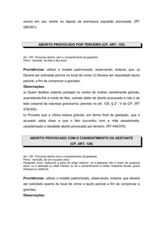 ocorra em seu ventre ou depois da prematura expulsão provocada. (RT
590/361).
ABORTO PROVOCADO POR TERCEIRO (CP, ART. 125)
Art. 125 - Provocar aborto, sem o consentimento da gestante:
Pena - reclusão, de três a dez anos.
Providências: utilizar o modelo padronizado, observando, todavia, que: a)
Deverá ser solicitada perícia no local de crime; b) Deverá ser requisitado laudo
pericial, a fim de comprovar a gravidez.
Observações:
a) Quem desfere violento pontapé no ventre de mulher visivelmente grávida,
acarretando-lhe a morte do feto, comete delito de aborto provocado e não o de
leão corporal de natureza gravíssima, previsto no art. 129, § 2°, V do CP. (RT
578/305);
b) Provado que a vítima estava grávida, em termo final de gestação, que o
acusado sabia disso e que o feto sucumbiu com a mãe assassinada,
caracterizado o resultado aborto provocado por terceiro. (RT 446/376).
ABORTO PROVOCADO COM O CONSENTIMENTO DA GESTANTE
(CP, ART. 126)
Art. 126 - Provocar aborto com o consentimento da gestante:
Pena - reclusão, de um a quatro anos.
Parágrafo único. Aplica-se a pena do artigo anterior, se a gestante não é maior de quatorze
anos, ou é alienada ou débil mental, ou se o consentimento é obtido mediante fraude, grave
ameaça ou violência.
Providências: utilizar o modelo padronizado, observando, todavia, que deverá
ser solicitado exame do local de crime e laudo pericial a fim de comprovar a
gravidez.
Observações:
 