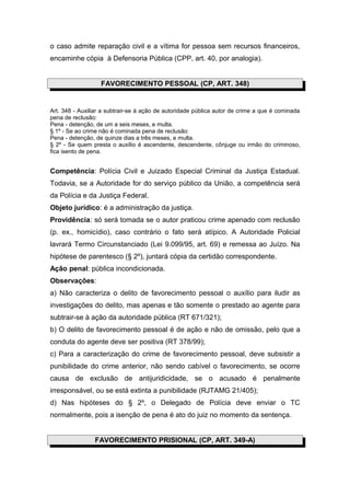 o caso admite reparação civil e a vítima for pessoa sem recursos financeiros,
encaminhe cópia à Defensoria Pública (CPP, art. 40, por analogia).
FAVORECIMENTO PESSOAL (CP, ART. 348)
Art. 348 - Auxiliar a subtrair-se à ação de autoridade pública autor de crime a que é cominada
pena de reclusão:
Pena - detenção, de um a seis meses, e multa.
§ 1º - Se ao crime não é cominada pena de reclusão:
Pena - detenção, de quinze dias a três meses, e multa.
§ 2º - Se quem presta o auxílio é ascendente, descendente, cônjuge ou irmão do criminoso,
fica isento de pena.
Competência: Polícia Civil e Juizado Especial Criminal da Justiça Estadual.
Todavia, se a Autoridade for do serviço público da União, a competência será
da Polícia e da Justiça Federal.
Objeto jurídico: é a administração da justiça.
Providência: só será tomada se o autor praticou crime apenado com reclusão
(p. ex., homicídio), caso contrário o fato será atípico. A Autoridade Policial
lavrará Termo Circunstanciado (Lei 9.099/95, art. 69) e remessa ao Juízo. Na
hipótese de parentesco (§ 2º), juntará cópia da certidão correspondente.
Ação penal: pública incondicionada.
Observações:
a) Não caracteriza o delito de favorecimento pessoal o auxílio para iludir as
investigações do delito, mas apenas e tão somente o prestado ao agente para
subtrair-se à ação da autoridade pública (RT 671/321);
b) O delito de favorecimento pessoal é de ação e não de omissão, pelo que a
conduta do agente deve ser positiva (RT 378/99);
c) Para a caracterização do crime de favorecimento pessoal, deve subsistir a
punibilidade do crime anterior, não sendo cabível o favorecimento, se ocorre
causa de exclusão de antijuridicidade, se o acusado é penalmente
irresponsável, ou se está extinta a punibilidade (RJTAMG 21/405);
d) Nas hipóteses do § 2º, o Delegado de Polícia deve enviar o TC
normalmente, pois a isenção de pena é ato do juiz no momento da sentença.
FAVORECIMENTO PRISIONAL (CP, ART. 349-A)
 