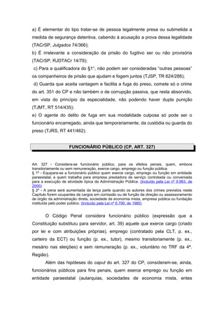 a) É elementar do tipo tratar-se de pessoa legalmente presa ou submetida a
medida de segurança detentiva, cabendo à acusação a prova dessa legalidade
(TACrSP, Julgados 74/366);
b) É irrelevante a consideração da prisão do fugitivo ser ou não provisória
(TACrSP, RJDTACr 14/79);
c) Para a qualificadora do §1°, não podem ser consideradas “outras pessoas”
os companheiros de prisão que ajudam e fogem juntos (TJSP, TR 624/286);
d) Guarda que aceita vantagem e facilita a fuga do preso, comete só o crime
do art. 351 do CP e não também o de corrupção passiva, que resta absorvido,
em vista do princípio da especialidade, não podendo haver dupla punição
(TJMT, RT 514/435);
e) O agente do delito de fuga em sua modalidade culposa só pode ser o
funcionário encarregado, ainda que temporariamente, da custódia ou guarda do
preso (TJRS, RT 441/462).
FUNCIONÁRIO PÚBLICO (CP, ART. 327)
Art. 327 - Considera-se funcionário público, para os efeitos penais, quem, embora
transitoriamente ou sem remuneração, exerce cargo, emprego ou função pública.
§ 1º - Equipara-se a funcionário público quem exerce cargo, emprego ou função em entidade
paraestatal, e quem trabalha para empresa prestadora de serviço contratada ou conveniada
para a execução de atividade típica da Administração Pública. (Incluído pela Lei nº 9.983, de
2000)
§ 2º - A pena será aumentada da terça parte quando os autores dos crimes previstos neste
Capítulo forem ocupantes de cargos em comissão ou de função de direção ou assessoramento
de órgão da administração direta, sociedade de economia mista, empresa pública ou fundação
instituída pelo poder público. (Incluído pela Lei nº 6.799, de 1980)
O Código Penal considera funcionário público (expressão que a
Constituição substituiu para servidor, art. 39) aquele que exerce cargo (criado
por lei e com atribuições próprias), emprego (contratado pela CLT, p. ex.,
carteiro da ECT) ou função (p. ex., tutor), mesmo transitoriamente (p. ex.,
mesário nas eleições) e sem remuneração (p. ex., voluntário no TRF da 4ª.
Região).
Além das hipóteses do caput do art. 327 do CP, consideram-se, ainda,
funcionários públicos para fins penais, quem exerce emprego ou função em
entidade paraestatal (autarquias, sociedades de economia mista, entes
 