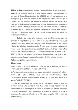 Objeto jurídico: a propriedade, a posse e a detenção licita de um bem móvel.
Providência: instaurar Inquérito Policial. Alguns discutem a possibilidade de
lavratura de Termo Circunstanciado (Lei 9.099/95, art. 69), na hipótese de furto
privilegiado (§ 2º, acusado primário e bem de pequeno valor), uma vez que a
pena poderia ser diminuída até dois terços e assim o máximo de 5 anos cairia
para menos de 2 anos de reclusão. Muito embora compreensível a tentativa de
evitar IPL sobre furto de pouca relevância (até um salário-mínimo, RT 787/578),
a verdade é que a diminuição da pena é fato eventual e futuro a ser decidido
pelo juiz. Inconsistente, assim, a tese, muito embora possa ser objeto de
reforma da lei no futuro.
Os furtos de pouco valor costumam gerar absolvições, com base no
princípio da insignificância (p. ex., 6 latas de cerveja, RT 838/591). Todavia, ao
Delegado de Polícia não se recomenda adotar a tese e arquivar o B.O., porque
não foi dito princípio convertido em lei. É mais seguro proceder na forma da
rotina ou, caso deseje sustentar a possibilidade da insignificância por ser o fato
atípico (Celso Delmanto e outros, Código Penal Comentado, Renovar, 7. ed.,
2007, p. 58), fazê-lo através de despacho fundamentado nos fatos (p. ex.,
agente nunca praticou crimes semelhantes) em doutrina e jurisprudência.
Ação penal: pública incondicionada.
Observações:
a) Furto noturno: é o praticado entre a hora em que a população se deita e
levanta, conforme os hábitos do local (JC 87/593);
b) Furto privilegiado: entende-se que o valor deve atingir no máximo 1 salário-
mínimo (RT STF, 787/578), muito embora, eventualmente, outras
circunstâncias possam ser levadas em conta (p. ex., a condição econômica da
vítima, TJMG, RT 717/445).
c) Furto de importância depositada em conta-corrente bancária: vem se
tornando como o furto através da internet ou cartão clonado. Nesta hipótese é
importante que se esclareça se a fraude foi praticada via internet ou cartão
clonado e se obtenha, junto a funcionários do Banco, informações sobre a
existência de casos semelhantes e se há algum suspeito (vide modelo de
portaria abaixo).
 