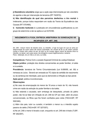 j) Desistência voluntária exige que a ação seja interrompida por ato voluntário
do agente e não por intervenção de terceiros (RT 742/672);
k) Não identificação de qual dos parceiros desfechou o tiro mortal é
irrelevante, porque todos respondem em razão da Teoria da Equivalência das
Causas (RT 575/466);
l) homicídio hediondo é o praticado em circunstâncias qualificadoras ou em
grupo de extermínio e daí se aplica a Lei 8.072/90.
INDUZIMENTO A FUGA, ENTREGA ARBITRÁRIA OU SONEGAÇÃO DE
INCAPAZES (CP, ART. 248)
Art. 248 - Induzir menor de dezoito anos, ou interdito, a fugir do lugar em que se acha por
determinação de quem sobre ele exerce autoridade, em virtude de lei ou de ordem judicial;
confiar a outrem sem ordem do pai, do tutor ou do curador algum menor de dezoito anos ou
interdito, ou deixar, sem justa causa, de entregá-lo a quem legitimamente o reclame:
Pena - detenção, de um mês a um ano, ou multa.
Competência: Polícia Civil e Juizado Especial Criminal da Justiça Estadual.
Objeto jurídico: proteção dos direitos concernentes ao poder familiar, à tutela
e à curatela.
Providência: lavratura de Termo Circunstanciado (Lei 9.099/95, art. 69) e
remessa ao Juízo. Deverá ser anexada ao TC cópia da certidão de nascimento
ou da sentença de interdição, para que se demonstre a infração ao tipo penal.
Ação penal: pública incondicionada.
Observações:
a) No caso de emancipação do menor de 18 anos e maior de 16, não haverá
crime em razão da extinção do poder familiar e da tutela;
b) Não estando o acusado, sem embargo de desquitado, privado do pátrio
poder, não há se falar em infração do art. 248 do CP por reter, além do prazo
convencionado, os filhos que lhe foram confiados para visita (TACrimSP, RT
500/346);
c) Além dos pais, tutor ou curador, é também o menor ou o interdito sujeito
passivo do delito (TACrimSP, RT 527/357);
d) No art. 248 o menor é levado a sair, enquanto no art. 249 ele é tirado (TJSP,
RF 262/287).
 