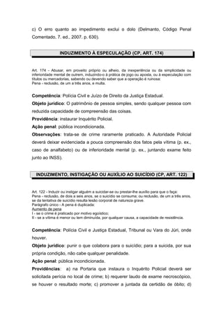 c) O erro quanto ao impedimento exclui o dolo (Delmanto, Código Penal
Comentado, 7. ed., 2007. p. 630).
INDUZIMENTO À ESPECULAÇÃO (CP, ART. 174)
Art. 174 - Abusar, em proveito próprio ou alheio, da inexperiência ou da simplicidade ou
inferioridade mental de outrem, induzindo-o à prática de jogo ou aposta, ou à especulação com
títulos ou mercadorias, sabendo ou devendo saber que a operação é ruinosa:
Pena - reclusão, de um a três anos, e multa.
Competência: Polícia Civil e Juízo de Direito da Justiça Estadual.
Objeto jurídico: O patrimônio de pessoa simples, sendo qualquer pessoa com
reduzida capacidade de compreensão das coisas.
Providência: instaurar Inquérito Policial.
Ação penal: pública incondicionada.
Observações: trata-se de crime raramente praticado. A Autoridade Policial
deverá deixar evidenciada a pouca compreensão dos fatos pela vítima (p. ex.,
caso de analfabeto) ou de inferioridade mental (p. ex., juntando exame feito
junto ao INSS).
INDUZIMENTO, INSTIGAÇÃO OU AUXÍLIO AO SUICÍDIO (CP, ART. 122)
Art. 122 - Induzir ou instigar alguém a suicidar-se ou prestar-lhe auxílio para que o faça:
Pena - reclusão, de dois a seis anos, se o suicídio se consuma; ou reclusão, de um a três anos,
se da tentativa de suicídio resulta lesão corporal de natureza grave.
Parágrafo único - A pena é duplicada:
Aumento de pena
I - se o crime é praticado por motivo egoístico;
II - se a vítima é menor ou tem diminuída, por qualquer causa, a capacidade de resistência.
Competência: Polícia Civil e Justiça Estadual, Tribunal ou Vara do Júri, onde
houver.
Objeto jurídico: punir o que colabora para o suicídio; para a suicida, por sua
própria condição, não cabe qualquer penalidade.
Ação penal: pública incondicionada.
Providências: a) na Portaria que instaura o Inquérito Policial deverá ser
solicitada perícia no local de crime; b) requerer laudo de exame necroscópico,
se houver o resultado morte; c) promover a juntada da certidão de óbito; d)
 