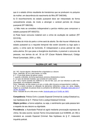 que é o estado clínico resultante de transtornos que se produzem no psíquico
da mulher, em decorrência do nascimento do filho (RT 548/348);
b) O reconhecimento do estado puerperal deve ser interpretado de forma
variavelmente ampla, de modo a abranger o variável período de choque
puerperal (RT 598/338);
c) Não mais se considera indispensável a perícia médica para comprovar o
estado puerperal (RT 655/272);
d) Pode haver concurso material com o crime de ocultação de cadáver (RT
531/318);
e) Antes do início do parto o crime será de aborto. Se não houver influência do
estado puerperal ou o requisito temporal não existir (durante ou logo após o
parto), o crime será de homicídio. É indispensável a prova pericial de vida
extra-uterina. Em que pese a divergência doutrinária, é possível o concurso de
pessoas, nos termos do art. 30 do CP (Cezar Roberto Bittencourt, Código
Penal Comentado, 2004. p. 428).
INJÚRIA (CP, ART. 140)
Art. 140 - Injuriar alguém, ofendendo-lhe a dignidade ou o decoro:
Pena - detenção, de um a seis meses, ou multa.
§ 1º - O juiz pode deixar de aplicar a pena:
I - quando o ofendido, de forma reprovável, provocou diretamente a injúria;
II - no caso de retorsão imediata, que consista em outra injúria.
§ 2º - Se a injúria consiste em violência ou vias de fato, que, por sua natureza ou pelo meio
empregado, se considerem aviltantes:
Pena - detenção, de três meses a um ano, e multa, além da pena correspondente à violência.
§ 3o
Se a injúria consiste na utilização de elementos referentes a raça, cor, etnia, religião,
origem ou a condição de pessoa idosa ou portadora de deficiência: (Redação dada pela Lei nº
10.741, de 2003)
Pena - reclusão de um a três anos e multa. (Incluído pela Lei nº 9.459, de 1997)
Competência: Polícia Civil e Juizado Especial Criminal da Justiça Estadual ou,
nas hipóteses do § 3°, Polícia Civil e Justiça Estadual Criminal.
Objeto jurídico: a honra subjetiva, ou seja, o sentimento que cada pessoa tem
a respeito de seu decoro ou dignidade.
Providência: a Autoridade Policial só agirá mediante provocação expressa da
vítima. Se esta ocorrer, lavrará Termo Circunstanciado (Lei 9.099/95, art. 69) e
remeterá ao Juizado Especial Criminal. Nas hipóteses do § 3°, instaurará
inquérito policial.
 