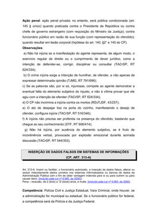 Ação penal: ação penal privada; no entanto, será pública condicionada (art.
145 § único) quando praticada contra o Presidente da República ou contra
chefe de governo estrangeiro (com requisição do Ministro da Justiça); contra
funcionário público em razão de sua função (com representação do ofendido);
quando resultar em lesão corporal (hipótese do art. 140, §2° e 145 do CP).
Observações:
a) Não há injúria se a manifestação do agente representa, de algum modo, o
exercício regular de direito ou o cumprimento de dever jurídico, como a
intenção de defender-se, corrigir, disciplinar ou consultar (TACrSP, RT
624/334);
b) O crime injúria exige a intenção de humilhar, de ofender, e não apenas de
expressar determinada opinião (TJMG, RT 791/696);
c) Se as palavras são, por si só, injuriosas, compete ao agente demonstrar a
eventual falta do elemento subjetivo do injusto, e não à vítima provar que ele
agiu com a intenção de ofender (TACrSP, RT 624/334);
d) O CP não incrimina a injúria contra os mortos (RDJTJDF, 43/257);
e) O ato de despejar lixo na porta do vizinho, manifestando o desejo de
ofender, configura injúria (TACrSP, RT 516/346);
f) A injúria não precisa ser proferida na presença do ofendido, bastando que
chegue ao seu conhecimento (STF, RT 606/414);
g) Não há injúria, por ausência do elemento subjetivo, se é fruto de
incontinência verbal, provocada por explosão emocional durante acirrada
discussão (TACrSP, RT 544/353).
INSERÇÃO DE DADOS FALSOS EM SISTEMAS DE INFORMAÇÕES
(CP, ART. 313-A)
Art. 313-A. Inserir ou facilitar, o funcionário autorizado, a inserção de dados falsos, alterar ou
excluir indevidamente dados corretos nos sistemas informatizados ou bancos de dados da
Administração Pública com o fim de obter vantagem indevida para si ou para outrem ou para
causar dano: (Incluído pela Lei nº 9.983, de 2000))
Pena – reclusão, de 2 (dois) a 12 (doze) anos, e multa. (Incluído pela Lei nº 9.983, de 2000)
Competência: Polícia Civil e Justiça Estadual, Vara Criminal, onde houver, se
a administração for municipal ou estadual. Se o funcionário público for federal,
a competência será da Polícia e da Justiça Federal.
 