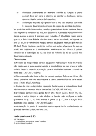 III- debilidade permanente de membro, sentido ou função: a prova
pericial deve ser clara e objetiva ao apontar a debilidade, sendo
recomendável a juntada de fotografias;
IV- aceleração de parto: a) é preciso que o feto seja expelido com vida;
b) o agente deve ter conhecimento do estado de gravidez da vítima;
V- em todas as hipóteses acima, sendo a gravidade da lesão evidente, lavra-
se o flagrante e remete-se ao Juiz, não podendo a Autoridade Policial conceder
fiança, porque o crime é apenado com reclusão. A dificuldade maior ocorre
quando a Autoridade Policial não tem como saber se a lesão será grave ou
leve (p. ex., se a vítima ficará incapaz para as ocupações habituais por mais de
30 dias). Nesta hipótese, na dúvida melhor será evitar a lavratura do auto de
prisão em flagrante e o consequente recolhimento do infrator à prisão,
limitando-se è elaboração do TC. No ofício de remessa do TC ao Juízo o fato
deverá ser explicado.
Observações:
a) No caso de incapacidade para as ocupações habituais por mais de 30 dias:
não basta que o laudo pericial admita a possibilidade de ser grave a lesão
sofrida, devendo haver incapacitação para as atividades habituais por mais de
trinta dias (TJSP, RT 749/644);
b) Se o acusado não tinha o dolo de causar qualquer fratura na vítima, não
sendo previsível que ela escorregaria e cairia, desclassifica-se para lesões
leves (TJMG, IBCCr, 138/799);
c) Perigo de vida: o diagnóstico necessita fundamentar a probabilidade letal,
não bastando a natureza e local das lesões (TACrSP, RT 549/346);
d) Debilidade permanente: a perda de um olho, de um ouvido, de um rim, etc.,
mantido o outro íntegro e não abolida a função, não configura a lesão
gravíssima do § 2°, III, mas apenas a grave do § 1°, pois a função ficou
debilitada e não abolida (TJSP, RT 593/325);
e) Aceleração do parto: é necessário que o agente tenha conhecimento da
gravidez da vítima (TJSP, RT 606/329).
Lesão gravíssima (§ 2º).
§ 2° Se resulta:
I - Incapacidade permanente para o trabalho;
II - enfermidade incurável;
 