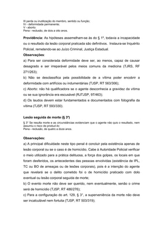 III perda ou inutilização do membro, sentido ou função;
IV - deformidade permanente;
V - aborto:
Pena - reclusão, de dois a oito anos.
Providência: As hipóteses assemelham-se às do § 1º, todavia a incapacidade
ou o resultado da lesão corporal praticada são definitivos. Instaura-se Inquérito
Policial, remetendo-se ao Juízo Criminal, Justiça Estadual.
Observações:
a) Para ser considerada deformidade deve ser, ao menos, capaz de causar
desagrado e ser irreparável pelos meios comuns da medicina (TJRS, RF
271/263);
b) Não se desclassifica pela possibilidade de a vítima poder encobrir a
deformidade com artifícios ou indumentárias (TJSP, RT 563/306);
c) Aborto: não há qualificadora se o agente desconhecia a gravidez da vítima
ou se sua ignorância era escusável (RJTJSP, 97/463);
d) Os laudos devem estar fundamentados e documentados com fotografia da
vítima (TJSP, RT 593/330).
Lesão seguida de morte (§ 3º)
§ 3° Se resulta morte e as circunstâncias evidenciam que o agente não quis o resultado, nem
assumiu o risco de produzí-lo:
Pena - reclusão, de quatro a doze anos.
Observações:
a) A principal dificuldade neste tipo penal é concluir pela existência apenas de
lesão corporal ou se o caso é de homicídio. Cabe à Autoridade Policial verificar
o meio utilizado para a prática delituosa, a força dos golpes, os locais em que
foram desferidos, os antecedentes das pessoas envolvidas (existência de IPL,
TC ou BO de ameaças ou de lesões corporais), pois é a intenção do agente
que revelará se o delito cometido foi o de homicídio praticado com dolo
eventual ou lesão corporal seguida de morte;
b) O evento morte não deve ser querido, nem eventualmente, senão o crime
será de homicídio (TJSP, RT 486/276);
c) Para a configuração do art. 129, § 3°, a superveniência da morte não deve
ser incalculável nem fortuita (TJSP, RT 503/319);
 