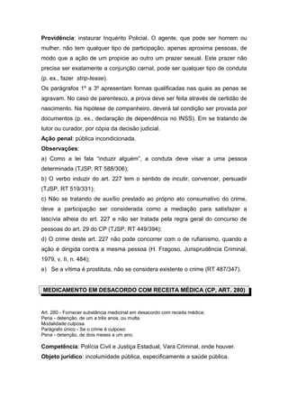 Providência: instaurar Inquérito Policial. O agente, que pode ser homem ou
mulher, não tem qualquer tipo de participação, apenas aproxima pessoas, de
modo que a ação de um propicie ao outro um prazer sexual. Este prazer não
precisa ser exatamente a conjunção carnal, pode ser qualquer tipo de conduta
(p. ex., fazer strip-tease).
Os parágrafos 1º a 3º apresentam formas qualificadas nas quais as penas se
agravam. No caso de parentesco, a prova deve ser feita através de certidão de
nascimento. Na hipótese de companheiro, deverá tal condição ser provada por
documentos (p. ex., declaração de dependência no INSS). Em se tratando de
tutor ou curador, por cópia da decisão judicial.
Ação penal: pública incondicionada.
Observações:
a) Como a lei fala “induzir alguém”, a conduta deve visar a uma pessoa
determinada (TJSP, RT 588/306);
b) O verbo induzir do art. 227 tem o sentido de incutir, convencer, persuadir
(TJSP, RT 519/331);
c) Não se tratando de auxílio prestado ao próprio ato consumativo do crime,
deve a participação ser considerada como a mediação para satisfazer a
lascívia alheia do art. 227 e não ser tratada pela regra geral do concurso de
pessoas do art. 29 do CP (TJSP, RT 449/394);
d) O crime deste art. 227 não pode concorrer com o de rufianismo, quando a
ação é dirigida contra a mesma pessoa (H. Fragoso, Jurisprudência Criminal,
1979, v. II, n. 484);
e) Se a vítima é prostituta, não se considera existente o crime (RT 487/347).
MEDICAMENTO EM DESACORDO COM RECEITA MÉDICA (CP, ART. 280)
Art. 280 - Fornecer substância medicinal em desacordo com receita médica:
Pena - detenção, de um a três anos, ou multa.
Modalidade culposa.
Parágrafo único - Se o crime é culposo:
Pena - detenção, de dois meses a um ano.
Competência: Polícia Civil e Justiça Estadual, Vara Criminal, onde houver.
Objeto jurídico: incolumidade pública, especificamente a saúde pública.
 