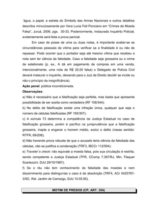 ´água, o papel, a estrela do Símbolo das Armas Nacionais e outros detalhes
descritos minuciosamente por Vera Lucia Feil Ponciano em “Crimes de Moeda
Falsa”, Juruá, 2006, pgs. 30-33. Posteriormente, instaurado Inquérito Policial,
evidentemente será feita a prova pericial.
Em caso de posse de uma ou duas notas, é importante avaliar-se as
circunstâncias pessoais da vítima para verificar se a finalidade é ou não de
repassar. Pode ocorrer que o portador seja até mesmo vítima que recebeu a
nota sem ter ciência da falsidade. Caso a falsidade seja grosseira ou o crime
de estelionato (p. ex., A dá em pagamento de compras em uma venda,
intencionalmente, uma nota de R$ 20,00 falsa) o Delegado de Polícia Civil
deverá instaurar o inquérito, deixando para o Juiz de Direito decidir se incide ou
não o princípio da insignificância).
Ação penal: pública incondicionada.
Observações:
a) Não é necessário que a falsificação seja perfeita, mas basta que apresente
possibilidade de ser aceita como verdadeira (RF 158/344);
b) No delito de falsificação existe uma infração única, qualquer que seja o
número de cédulas falsificadas (RF 165/307);
c) A súmula 73 determina a competência da Justiça Estadual no caso de
falsificação grosseira, porém é pacífico na jurisprudência que a falsificação
grosseira, inapta a enganar o homem médio, exclui o delito (nesse sentido:
RTFR, 69/208);
d) Não havendo prova robusta de que o acusado teria ciência da falsidade das
cédulas, não se justifica a condenação (TRF3, IBCCr 112/594);
e) Traveler´s check: não equivale a moeda falsa, pois sua circulação é restrita,
sendo competente a Justiça Estadual (TFR, CComp 7.397/RJ, Min. Flaquer
Scartezzini, DJU 29/10/1987);
f) Se o réu não tem conhecimento da falsidade das moedas e nem
discernimento para distingui-las o caso é de absolvição (TRF4, ACr 0425787-
3/SC, Rel. Jardim de Camargo, DJU 10.05.95).
MOTIM DE PRESOS (CP, ART. 354)
 