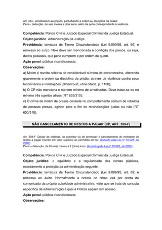 Art. 354 - Amotinarem-se presos, perturbando a ordem ou disciplina da prisão:
Pena - detenção, de seis meses a dois anos, além da pena correspondente à violência.
Competência: Polícia Civil e Juizado Especial Criminal da Justiça Estadual.
Objeto jurídico: Administração da Justiça
Providência: lavratura de Termo Circunstanciado (Lei 9.099/95, art. 69) e
remessa ao Juízo. Nele deve ser mencionada a condição dos presos, ou seja,
dados pessoais, que pena cumprem e por ordem de quem.
Ação penal: pública incondicionada.
Observações:
a) Motim é revolta coletiva de considerável número de encarcerados, alterando
gravemente a ordem ou disciplina da prisão, através de violência contra seus
funcionários e instalações (Bittencourt, obra citada, p. 1180);
b) O CP não menciona o número mínimo de amotinados. Deve tratar-se de no
mínimo três sujeitos ativos (RT 653/310);
c) O crime de motim de presos consiste no comportamento comum de rebeldia
de pessoas presas, agindo para o fim de reivindicações justas ou não (RT
653/310).
NÃO CANCELAMENTO DE RESTOS A PAGAR (CP, ART. 359-F)
Art. 359-F. Deixar de ordenar, de autorizar ou de promover o cancelamento do montante de
restos a pagar inscrito em valor superior ao permitido em lei: (Incluído pela Lei nº 10.028, de
2000)
Pena – detenção, de 6 (seis) meses a 2 (dois) anos. (Incluído pela Lei nº 10.028, de 2000)
Competência: Polícia Civil e Juizado Especial Criminal da Justiça Estadual.
Objeto jurídico: o equilíbrio e a regularidade das contas públicas,
notadamente a proteção da administração seguinte.
Providência: lavratura de Termo Circunstanciado (Lei 9.099/95, art. 69) e
remessa ao Juízo. Normalmente a notícia do crime virá por conta de
comunicado da própria autoridade administrativa, visto que se trata de conduta
específica da administração à qual a Polícia sequer tem acesso.
Ação penal: pública incondicionada.
Observações:
 