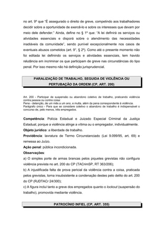 no art. 9º que “É assegurado o direito de greve, competindo aos trabalhadores
decidir sobre a oportunidade de exercê-lo e sobre os interesses que devam por
meio dele defender.” Ainda, define no § 1º que: “A lei definirá os serviços ou
atividades essenciais e disporá sobre o atendimento das necessidades
inadiáveis da comunidade”, sendo punível excepcionalmente nos casos de
eventuais abusos cometidos (art. 9°, § 2º). Como até o presente momento não
foi editada lei definindo os serviços e atividades essenciais, tem havido
relutância em incriminar os que participam de greve nas circunstâncias do tipo
penal. Por isso mesmo não há definição jurisprudencial.
PARALIZAÇÃO DE TRABALHO, SEGUIDA DE VIOLÊNCIA OU
PERTUBAÇÃO DA ORDEM (CP, ART. 200)
Art. 200 - Participar de suspensão ou abandono coletivo de trabalho, praticando violência
contra pessoa ou contra coisa:
Pena - detenção, de um mês a um ano, e multa, além da pena correspondente à violência.
Parágrafo único - Para que se considere coletivo o abandono de trabalho é indispensável o
concurso de, pelo menos, três empregados.
Competência: Polícia Estadual e Juizado Especial Criminal da Justiça
Estadual, porque a violência atinge a vítima ou o empregador, individualmente.
Objeto jurídico: a liberdade de trabalho.
Providência: lavratura de Termo Circunstanciado (Lei 9.099/95, art. 69) e
remessa ao Juízo.
Ação penal: pública incondicionada.
Observações:
a) O simples porte de armas brancas pelos piquetes grevistas não configura
violência prevista no art. 200 do CP (TACrimSP, RT 363/206);
b) A injustificada falta de prova pericial da violência contra a coisa, praticada
pelos grevistas, torna insubsistente a condenação destes pelo delito do art. 200
do CP (RJDTACr 24/300);
c) A figura inclui tanto a greve dos empregados quanto o lockout (suspensão do
trabalho), promovida mediante violência.
PATROCÍNIO INFIEL (CP, ART. 355)
 