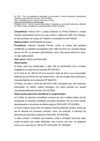 Art. 355 - Trair, na qualidade de advogado ou procurador, o dever profissional, prejudicando
interesse, cujo patrocínio, em juízo, lhe é confiado:
Pena - detenção, de seis meses a três anos, e multa.
Patrocínio simultâneo ou tergiversação.
Parágrafo único - Incorre na pena deste artigo o advogado ou procurador judicial que defende
na mesma causa, simultânea ou sucessivamente, partes contrárias.
Competência: Polícia Civil e Justiça Estadual ou Polícia Federal e Justiça
Federal, dependendo do foro em que ocorreu o patrocínio infiel. Por exemplo,
se ele aconteceu na Justiça do Trabalho, a competência será Federal.
Objeto jurídico: Administração da justiça.
Providência: instaurar Inquérito Policial. Juntar as cópias das petições
conflitantes na hipótese do parágrafo único. Não há crime se a suposta traição
deu-se em IPL ou processo administrativo, pois o tipo penal refere-se a juízo,
ou seja, ação judicial.
Ação penal: pública incondicionada.
Observações:
a) Exige, para sua configuração, o dolo, não se contentando com a simples
negligência ou imperícia do acusado (RT 467/381);
b) O crime do art. 355 do CP só é punível a título de dolo e sua consumação
depende da ocorrência de real evento lesivo, não de simples dano potencial a
interesse legítimo do constituinte (RT 464/373);
c) Pratica, em tese, o crime de patrocínio infiel o advogado que, sem expressa
autorização do cliente, realiza transação nos autos judiciais por aquele
considerada altamente danosa. (RT 521/500).
Observações patrocínio simultâneo ou tergiversação:
a) O delito de patrocínio simultâneo consuma-se com a efetiva prática de ato
processual no interesse simultâneo de partes contrárias. Por ser crime formal,
desnecessária a ocorrência de efetivo prejuízo (TACrimSP, RT 632/303);
b) Como mesma causa deve se entender mesma pretensão jurídica, ainda que
ela se estenda em processos diversos, como, por exemplo, a cobrança de
alimentos por períodos sucessivos (TACrimSP, RT 603/339);
c) Após cumprir o mandato que recebera, pode o advogado promover ação
contra ex-cliente que antes defendera, sem incorrer, por isso, no parágrafo
único ou no caput do art. 355 do CP (TACrimSP, RT, 622/290).
 