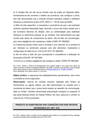 b) O simples fato de não ter-se lavrado auto de prisão em flagrante delito,
formalizando-se tão somente o boletim de ocorrência, não configura o crime,
pois não demonstrado que a conduta omissiva estivesse voltada a satisfazer
interesse ou sentimento próprio (STF, IBCCr n.° 150 de maio de 2005);
c) Além do dolo específico, é necessária a consciência de que o ato praticado
contraria expressa disposição legal, devendo a prova dos autos revelar que o
ato comissivo decorreu de afeição, ódio ou contemplação para satisfazer
interesse ou sentimento pessoal; se ao contrário, ficar demonstrado que agiu
movido pelo senso de cumprimento do dever, não há falar em prevaricação,
pois mera negligência não caracteriza o delito (TJMG, RT 780/656);
d) A denúncia precisa indicar qual a omissão e sua natureza, se a conduta foi
por interesse ou sentimento pessoal, pois são elementos necessários à
configuração do delito do art. 319 do CP (STF, RT 589/436);
e) Ato de ofício é todo ato que corresponde à competência e atribuição do
funcionário (TACrSP, RT 507/399);
f) O erro ou a simples negligência não configura o delito. (TAPR, RT 486/356).
Art. 319-A. Deixar o Diretor de Penitenciária e/ou agente público, de cumprir seu dever de
vedar ao preso o acesso a aparelho telefônico, de rádio ou similar, que permita a comunicação
com outros presos ou com o ambiente externo: (Incluído pela Lei nº 11.466, de 2007).
Pena: detenção, de 3 (três) meses a 1 (um) ano.
Objeto jurídico: a segurança dos estabelecimentos penitenciários, bem como
o combate ao crime organizado.
Observações: trata-se de conduta omissiva realizada pelo Diretor da
Penitenciária ou agente público, por dolo demonstrado na vontade livre e
consciente de deixar que o preso tenha acesso ao aparelho de comunicação,
rádio ou similar. Também denominada prevaricação imprópria ou especial. O
tipo penal alcança Diretor de Cadeia Pública. No mais, aplica-se o contido no
crime do art. 319 já comentado.
PRODUTO OU SUBSTÂNCIAS NAS CONDIÇÕES DOS DOIS ARTIGOS
ANTERIORES (CP, ART. 276)
Art. 276 - Vender, expor à venda, ter em depósito para vender ou, de qualquer forma, entregar
a consumo produto nas condições dos arts. 274 e 275.
 