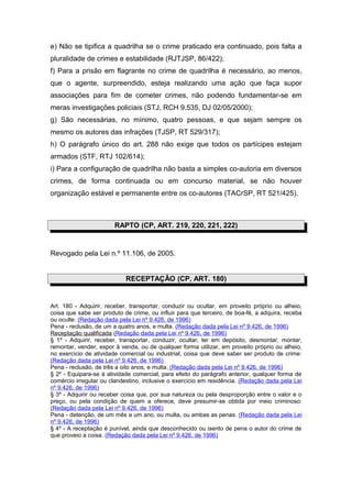 e) Não se tipifica a quadrilha se o crime praticado era continuado, pois falta a
pluralidade de crimes e estabilidade (RJTJSP, 86/422);
f) Para a prisão em flagrante no crime de quadrilha é necessário, ao menos,
que o agente, surpreendido, esteja realizando uma ação que faça supor
associações para fim de cometer crimes, não podendo fundamentar-se em
meras investigações policiais (STJ, RCH 9.535, DJ 02/05/2000);
g) São necessárias, no mínimo, quatro pessoas, e que sejam sempre os
mesmo os autores das infrações (TJSP, RT 529/317);
h) O parágrafo único do art. 288 não exige que todos os partícipes estejam
armados (STF, RTJ 102/614);
i) Para a configuração de quadrilha não basta a simples co-autoria em diversos
crimes, de forma continuada ou em concurso material, se não houver
organização estável e permanente entre os co-autores (TACrSP, RT 521/425).
RAPTO (CP, ART. 219, 220, 221, 222)
Revogado pela Lei n.º 11.106, de 2005.
RECEPTAÇÃO (CP, ART. 180)
Art. 180 - Adquirir, receber, transportar, conduzir ou ocultar, em proveito próprio ou alheio,
coisa que sabe ser produto de crime, ou influir para que terceiro, de boa-fé, a adquira, receba
ou oculte: (Redação dada pela Lei nº 9.426, de 1996)
Pena - reclusão, de um a quatro anos, e multa. (Redação dada pela Lei nº 9.426, de 1996)
Receptação qualificada (Redação dada pela Lei nº 9.426, de 1996)
§ 1º - Adquirir, receber, transportar, conduzir, ocultar, ter em depósito, desmontar, montar,
remontar, vender, expor à venda, ou de qualquer forma utilizar, em proveito próprio ou alheio,
no exercício de atividade comercial ou industrial, coisa que deve saber ser produto de crime:
(Redação dada pela Lei nº 9.426, de 1996)
Pena - reclusão, de três a oito anos, e multa. (Redação dada pela Lei nº 9.426, de 1996)
§ 2º - Equipara-se à atividade comercial, para efeito do parágrafo anterior, qualquer forma de
comércio irregular ou clandestino, inclusive o exercício em residência. (Redação dada pela Lei
nº 9.426, de 1996)
§ 3º - Adquirir ou receber coisa que, por sua natureza ou pela desproporção entre o valor e o
preço, ou pela condição de quem a oferece, deve presumir-se obtida por meio criminoso:
(Redação dada pela Lei nº 9.426, de 1996)
Pena - detenção, de um mês a um ano, ou multa, ou ambas as penas. (Redação dada pela Lei
nº 9.426, de 1996)
§ 4º - A receptação é punível, ainda que desconhecido ou isento de pena o autor do crime de
que proveio a coisa. (Redação dada pela Lei nº 9.426, de 1996)
 