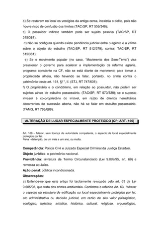 b) Se restarem no local os vestígios da antiga cerca, inexistiu o delito, pois não
houve risco de confusão dos limites (TACrSP, RT 559/348);
c) O possuidor indireto também pode ser sujeito passivo (TACrSP, RT
515/381);
d) Não se configura quando existe pendência judicial entre o agente e a vítima
sobre o objeto do esbulho (TACrSP, RT 512/379), contra: TACrSP, RT
515/381);
e) Se o movimento popular (no caso, “Movimento dos Sem-Terra”) visa
pressionar o governo para acelerar a implementação da reforma agrária,
programa constante na CF, não se está diante de movimento para tomar a
propriedade alheia, não havendo se falar, portanto, no crime contra o
patrimônio deste art. 161, §1°, II. (STJ, RT 747/608);
f) O proprietário e o condômino, em relação ao possuidor, não podem ser
sujeitos ativos de esbulho possessório. (TACrSP, RT 570/328); se o suposto
invasor é co-proprietário do imóvel, em razão de direitos hereditários
decorrentes de sucessão aberta, não há se falar em esbulho possessório.
(TAMG, RT 788/688).
ALTERAÇÃO DE LUGAR ESPECIALMENTE PROTEGIDO (CP, ART. 166)
Art. 166 - Alterar, sem licença da autoridade competente, o aspecto de local especialmente
protegido por lei:
Pena - detenção, de um mês a um ano, ou multa.
Competência: Polícia Civil e Juizado Especial Criminal da Justiça Estadual.
Objeto jurídico: o patrimônio nacional.
Providência: lavratura de Termo Circunstanciado (Lei 9.099/95, art. 69) e
remessa ao Juízo.
Ação penal: pública incondicionada.
Observações:
a) Entende-se que este artigo foi tacitamente revogado pelo art. 63 da Lei
9.605/98, que trata dos crimes ambientais. Conforme o referido Art. 63. “Alterar
o aspecto ou estrutura de edificação ou local especialmente protegido por lei,
ato administrativo ou decisão judicial, em razão de seu valor paisagístico,
ecológico, turístico, artístico, histórico, cultural, religioso, arqueológico,
 