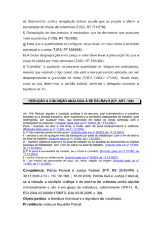 e) Desmanche: pratica receptação dolosa aquele que se propõe a alterar a
numeração de chassi de automóvel (TJSC, RT 774/678);
f) Receptação de documentos: é necessário que se demonstre que possuem
valor econômico (TJRS, RT 780/688);
g) Para que a qualificadora se configure, deve haver um nexo entre a atividade
comercial e o crime (TJRS, RT 839/665);
h) A brutal desproporção entre preço e valor deve levar à presunção de que a
coisa foi obtida por meio criminoso (TJSC, RT 516/392);
i) “Camelôs”: a aquisição de pequena quantidade de relógios em ambulantes,
mesmo que violando o tipo penal, não está a merecer sanção aplicada, por ser
desproporcional à gravidade do crime (TRF2, RBCCr 17/358). Neste caso,
cabe ao juiz determinar o perdão judicial, devendo o delegado proceder a
lavratura de TC.
REDUÇÃO A CONDIÇÃO ANÁLOGA À DE ESCRAVO (CP, ART. 149)
Art. 149. Reduzir alguém a condição análoga à de escravo, quer submetendo-o a trabalhos
forçados ou a jornada exaustiva, quer sujeitando-o a condições degradantes de trabalho, quer
restringindo, por qualquer meio, sua locomoção em razão de dívida contraída com o
empregador ou preposto: (Redação dada pela Lei nº 10.803, de 11.12.2003)
Pena - reclusão, de dois a oito anos, e multa, além da pena correspondente à violência.
(Redação dada pela Lei nº 10.803, de 11.12.2003)
§ 1o
Nas mesmas penas incorre quem: (Incluído pela Lei nº 10.803, de 11.12.2003)
I – cerceia o uso de qualquer meio de transporte por parte do trabalhador, com o fim de retê-lo
no local de trabalho; (Incluído pela Lei nº 10.803, de 11.12.2003)
II – mantém vigilância ostensiva no local de trabalho ou se apodera de documentos ou objetos
pessoais do trabalhador, com o fim de retê-lo no local de trabalho. (Incluído pela Lei nº 10.803,
de 11.12.2003)
§ 2o
A pena é aumentada de metade, se o crime é cometido: (Incluído pela Lei nº 10.803, de
11.12.2003)
I – contra criança ou adolescente; (Incluído pela Lei nº 10.803, de 11.12.2003)
II – por motivo de preconceito de raça, cor, etnia, religião ou origem. (Incluído pela Lei nº
10.803, de 11.12.2003)
Competência: Polícia Federal e Justiça Federal (STF, RE 39.804/PA, j.
30.11.2006 e STJ, HC 103.568, j. 18.09.2008). Polícia Civil e Justiça Estadual,
se a redução a condição análoga à de escravo for praticada contra alguém
individualmente e não a um grupo de indivíduos, coletivamente (TRF1a. R.,
RCr 2004.43.3000014726/TO, DJU 03.05.2005, p. 30).
Objeto jurídico: a liberdade individual e a dignidade do trabalhador.
Providência: instaurar Inquérito Policial.
 