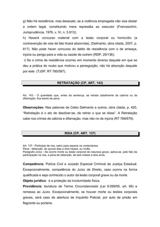 g) Não há resistência, mas desacato, se a violência empregada não visa obstar
a ordem legal, constituindo mera represália ao executor (Franceschini,
Jurisprudência, 1976, v. IV, n. 5.913);
h) Haverá concurso material com a lesão corporal ou homicídio (a
contravenção de vias de fato ficará absorvida), (Delmanto, obra citada, 2007, p.
817). Não pode haver concurso do delito de resistência com o de ameaça,
injúria ou perigo para a vida ou saúde de outrem (RDP, 29/136);
i) Se o crime de resistência ocorreu em momento diverso daquele em que se
deu a prática do roubo que motivou a perseguição, não há absorção daquele
por este (TJSP, RT 780/587).
RETRATAÇÃO (CP, ART. 143)
Art. 143 - O querelado que, antes da sentença, se retrata cabalmente da calúnia ou da
difamação, fica isento de pena.
Observações: Nas palavras de Celso Delmanto e outros, obra citada, p. 420,
“Retratação é o ato de desdizer-se, de retirar o que se disse”. A Retratação
cabe nos crimes de calúnia e difamação, mas não no de injúria (RT 768/679).
RIXA (CP, ART. 137)
Art. 137 - Participar de rixa, salvo para separar os contendores:
Pena - detenção, de quinze dias a dois meses, ou multa.
Parágrafo único - Se ocorre morte ou lesão corporal de natureza grave, aplica-se, pelo fato da
participação na rixa, a pena de detenção, de seis meses a dois anos.
Competência: Polícia Civil e Juizado Especial Criminal da Justiça Estadual.
Excepcionalmente, competência do Juízo de Direito, caso ocorra na forma
qualificada e seja conhecido o autor da lesão corporal grave ou da morte.
Objeto jurídico: é a proteção da incolumidade física.
Providência: lavratura de Termo Circunstanciado (Lei 9.099/95, art. 69) e
remessa ao Juízo. Excepcionalmente, se houver morte ou lesões corporais
graves, será caso de abertura de Inquérito Policial, por auto de prisão em
flagrante ou portaria.
 