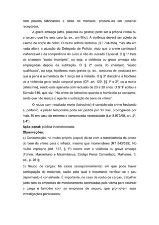 com poucos fabricantes e raras no mercado, procurá-las em possível
receptador.
A grave ameaça (atos, palavras ou gestos) pode ser à própria vítima ou
a terceiro que lhe seja caro (p. ex., um filho). A violência deverá ser objeto de
exame de corpo de delito. O roubo admite tentativa (RT 704/358), mas isto em
nada altera a atuação do Delegado de Polícia, visto que o crime continuará
inafiançável e da competência do Juízo e não do Juizado Especial. O § 1º trata
do chamado “roubo impróprio”, ou seja, a violência ou grave ameaça são
empregadas depois da subtração. O § 2º cuida do chamado “roubo
qualificado”, ou seja, hipóteses mais graves (p. ex., concurso de pessoas) em
que a pena é aumentada de 1 terço até a metade. O § 3º disciplina a hipótese
de a violência gerar lesão corporal grave (CP, art. 129, §§ 1º e 2º) ou a morte
(latrocínio), sendo esta apenada com reclusão de 20 a 30 anos. O STF editou a
Súmula 610, que diz: “Há crime de latrocínio quando o homicídio se consuma,
ainda que não realize o agente a subtração de bens da vítima”.
O roubo com resultado morte (latrocínio) é considerado crime hediondo
e, portanto, a prisão temporária pode ser pedida por 30 dias, prorrogáveis por
mais 30 em caso de extrema e comprovada necessidade (Lei 8.072/90, art. 2º,
§ 4º).
Ação penal: pública incondicionada.
Observações:
a) Consumação: no roubo próprio (caput) dá-se com a transferência da posse
do bem da vítima para o infrator, mesmo que momentânea (RT 843/539). No
roubo impróprio (Art. 157, § 1º) ocorre com a violência ou grave ameaça
(Führer, Maximiliano e Maximilianus, Código Penal Comentado, Malheiros, 3.
ed., p. 261);
b) Roubo de cargas: há casos (excepcionalmente) em que pode haver
participação do motorista, razão pela qual é importante verificar se o seu
depoimento é consistente. É importante, no caso de roubo de cargas, trabalhar
junto com as empresas de monitoramento contratadas pela vítima para rastrear
a carga e também com as empresas de seguro, que promovem suas
investigações particulares;
 