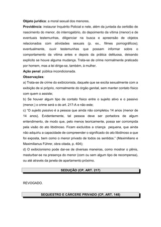 Objeto jurídico: a moral sexual dos menores.
Providência: instaurar Inquérito Policial e nele, além da juntada da certidão de
nascimento do menor, do interrogatório, do depoimento da vítima (menor) e de
eventuais testemunhas, diligenciar na busca e apreensão de objetos
relacionados com atividades sexuais (p. ex., filmes pornográficos);
eventualmente, ouvir testemunhas que possam informar sobre o
comportamento da vitima antes e depois da prática delituosa, deixando
explícito se houve alguma mudança. Trata-se de crime normalmente praticado
por homem, mas a lei dirige-se, também, à mulher.
Ação penal: pública incondicionada.
Observações:
a) Trata-se de crime do exibicionista, daquele que se excita sexualmente com a
exibição de si próprio, normalmente do órgão genital, sem manter contato físico
com quem o assiste;
b) Se houver algum tipo de contato físico entre o sujeito ativo e o passivo
(menor,) o crime será o do art. 217-A e não este;
c) “O sujeito passivo é a pessoa que ainda não completou 14 anos (menor de
14 anos). Evidentemente, tal pessoa deve ser portadora de algum
entendimento, de modo que, pelo menos teoricamente, possa ser corrompida
pela visão do ato libidinoso. Ficam excluídos a criança pequena, que ainda
não adquiriu a capacidade de compreender o significado do ato libidinoso a que
foi exposta, bem como o menor privado de todos os sentidos.” (Maximiliano e
Maximilianus Führer, obra citada, p. 404);
d) O exibicionismo pode dar-se de diversas maneiras, como mostrar o pênis,
masturbar-se na presença do menor (com ou sem algum tipo de recompensa),
ou até através da janela de apartamento próximo.
SEDUÇÃO (CP, ART. 217)
REVOGADO.
SEQUESTRO E CÁRCERE PRIVADO (CP, ART. 148)
 