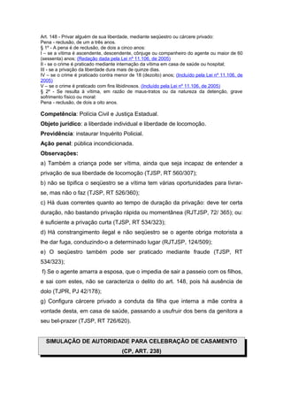 Art. 148 - Privar alguém de sua liberdade, mediante seqüestro ou cárcere privado:
Pena - reclusão, de um a três anos.
§ 1º - A pena é de reclusão, de dois a cinco anos:
I – se a vítima é ascendente, descendente, cônjuge ou companheiro do agente ou maior de 60
(sessenta) anos; (Redação dada pela Lei nº 11.106, de 2005)
II - se o crime é praticado mediante internação da vítima em casa de saúde ou hospital;
III - se a privação da liberdade dura mais de quinze dias.
IV – se o crime é praticado contra menor de 18 (dezoito) anos; (Incluído pela Lei nº 11.106, de
2005)
V – se o crime é praticado com fins libidinosos. (Incluído pela Lei nº 11.106, de 2005)
§ 2º - Se resulta à vítima, em razão de maus-tratos ou da natureza da detenção, grave
sofrimento físico ou moral:
Pena - reclusão, de dois a oito anos.
Competência: Polícia Civil e Justiça Estadual.
Objeto jurídico: a liberdade individual e liberdade de locomoção.
Providência: instaurar Inquérito Policial.
Ação penal: pública incondicionada.
Observações:
a) Também a criança pode ser vítima, ainda que seja incapaz de entender a
privação de sua liberdade de locomoção (TJSP, RT 560/307);
b) não se tipifica o seqüestro se a vítima tem várias oportunidades para livrar-
se, mas não o faz (TJSP, RT 526/360);
c) Há duas correntes quanto ao tempo de duração da privação: deve ter certa
duração, não bastando privação rápida ou momentânea (RJTJSP, 72/ 365); ou:
é suficiente a privação curta (TJSP, RT 534/323);
d) Há constrangimento ilegal e não seqüestro se o agente obriga motorista a
lhe dar fuga, conduzindo-o a determinado lugar (RJTJSP, 124/509);
e) O seqüestro também pode ser praticado mediante fraude (TJSP, RT
534/323);
f) Se o agente amarra a esposa, que o impedia de sair a passeio com os filhos,
e sai com estes, não se caracteriza o delito do art. 148, pois há ausência de
dolo (TJPR, PJ 42/178);
g) Configura cárcere privado a conduta da filha que interna a mãe contra a
vontade desta, em casa de saúde, passando a usufruir dos bens da genitora a
seu bel-prazer (TJSP, RT 726/620).
SIMULAÇÃO DE AUTORIDADE PARA CELEBRAÇÃO DE CASAMENTO
(CP, ART. 238)
 
