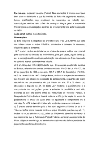Providência: instaurar Inquérito Policial. Nas apurações é preciso que fique
bem claro e delimitado o que foi omitido da folha de pagamento, receitas,
lucros, gratificações que resultaram na supressão ou redução das
contribuições devidas aos cofres da autarquia. Regra geral a Autoridade
Policial inicia as investigações partindo de levantamento feito pela fiscalização
do INSS.
Ação penal: pública incondicionada.
Observações:
a) Este tipo penal é a repetição do previsto no art. 1º da Lei 8.137/90, que trata
dos crimes contra a ordem tributária, econômica e relações de consumo,
inclusive a pena é a mesma;
b) É preciso cautela ao indiciar-se os sócios da pessoa jurídica responsável
pela supressão ou omissão do recolhimento, pois, por vezes, alguns deles (p.
ex., a esposa) não têm qualquer participação nas atividades da firma, figurando
no contrato apenas por deter cotas sociais;
c) O art. 68 da Lei 11.941/2009 dispõe que: “É suspensa a pretensão punitiva
do Estado, referente aos crimes previstos nos arts. 1o
e 2o
da Lei no
8.137, de
27 de dezembro de 1990, e nos arts. 168-A e 337-A do Decreto-Lei no
2.848,
de 7 de dezembro de 1940 - Código Penal, limitada a suspensão aos débitos
que tiverem sido objeto de concessão de parcelamento, enquanto não forem
rescindidos os parcelamentos de que tratam os arts. 1o
a 3o
desta Lei,
observado o disposto no art. 69 desta Lei.” Portanto, o parcelamento e o
cumprimento das obrigações geram a extinção da punibilidade (art. 69).
Supondo-se que isto ocorra antes da instauração do Inquérito Policial, o
Delegado de Polícia Federal deverá instaurar o IPL, juntar cópia do termo de
parcelamento e enviar ao Juízo onde se aguardará o cumprimento ou a
rescisão. Se o IPL já tiver sido instaurado, adotará o mesmo procedimento;
d) É preciso atentar também para o fato que, segundo a Súmula 24 do STF
“Não se tipifica crime material contra a ordem tributária, previsto no art. 1º,
incisos I a IV, da Lei no 8.137/90, antes do lançamento definitivo do tributo”, o
que recomenda que a Autoridade Policial Federal, ao tomar conhecimento de
ilícito, diligencie desde logo no sentido de existir ou não defesa pendente de
julgamento na esfera administrativa.
 