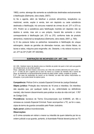 1965); contra: abrange tão somente as substâncias destinadas exclusivamente
à falsificação (Delmanto, obra citada, 2007);
b) Se o agente, além de falsificar o produto alimentício, terapêutico ou
medicinal, vende, expõe à venda, tem em depósito ou cede substância
destinada a falsificação, há concurso material de crimes do art. 277 e 273 ou
272. Porém se a substância para falsificação mantida em depósito não se
destina à venda, mas sim a uso próprio, haverá tão somente o crime
correspondente à falsificação (art. 273 ou 272, conforme trate de produto
alimentício, medicinal ou terapêutico) (Delmanto, obra citada, 2007, p. 700);
b) O réu possuía todos os petrechos necessários à falsificação de uísque
estrangeiro, desde as garrafas de afamadas marcas, aos rótulos falsos, os
lacres e selos, máquina para engarrafar, etc. Destarte, o réu estava incurso no
art. 277 do CP (TJSP, RT 440/359).
SUBTRAÇÃO DE INCAPAZES (CP, ART. 249)
Art. 249 - Subtrair menor de dezoito anos ou interdito ao poder de quem o tem sob sua guarda
em virtude de lei ou de ordem judicial:
Pena - detenção, de dois meses a dois anos, se o fato não constitui elemento de outro crime.
§ 1º - O fato de ser o agente pai ou tutor do menor ou curador do interdito não o exime de
pena, se destituído ou temporariamente privado do pátrio poder, tutela, curatela ou guarda.
§ 2º - No caso de restituição do menor ou do interdito, se este não sofreu maus-tratos ou
privações, o juiz pode deixar de aplicar pena.
Competência: Polícia Civil e Juizado Especial Criminal da Justiça Estadual.
Objeto jurídico: Proteção dos menores de 18 anos e interditos. Os interditos
são aqueles que, por qualquer razão (p. ex., enfermidade ou deficiência
mental), não tiverem discernimento para praticar os atos da vida civil (art. 1.767
do Código Civil).
Providência: lavratura de Termo Circunstanciado (Lei 9.099/95, art. 69) e
remessa ao Juizado Especial Criminal. Fazer acompanhar o TC, se for o caso,
cópia de termo de guarda concedido pelo Poder Judiciário.
Ação penal: pública incondicionada.
Observações:
a) O crime consiste em retirar o menor ou interdito de quem detenha por lei ou
ordem judicial a sua guarda, portanto, á Autoridade Policial deverá juntar ao TC
 