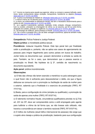§ 1o
Incorre na mesma pena aquele que agenciar, aliciar ou comprar a pessoa traficada, assim
como, tendo conhecimento dessa condição, transportá-la, transferi-la ou alojá-la. (Redação
dada pela Lei nº 12.015, de 2009)
§ 2o
A pena é aumentada da metade se: (Redação dada pela Lei nº 12.015, de 2009)
I - a vítima é menor de 18 (dezoito) anos; (Incluído pela Lei nº 12.015, de 2009)
II - a vítima, por enfermidade ou deficiência mental, não tem o necessário discernimento para a
prática do ato; (Incluído pela Lei nº 12.015, de 2009)
III - se o agente é ascendente, padrasto, madrasta, irmão, enteado, cônjuge, companheiro,
tutor ou curador, preceptor ou empregador da vítima, ou se assumiu, por lei ou outra forma,
obrigação de cuidado, proteção ou vigilância; ou (Incluído pela Lei nº 12.015, de 2009)
IV - há emprego de violência, grave ameaça ou fraude. (Incluído pela Lei nº 12.015, de 2009)
§ 3o
Se o crime é cometido com o fim de obter vantagem econômica, aplica-se também multa.
(Incluído pela Lei nº 12.015, de 2009)
Competência: Polícia Federal e Justiça Federal.
Objeto jurídico: a moralidade pública sexual.
Providência: instaurar Inquérito Policial. Este tipo penal tem por finalidade
coibir a prostituição e, portanto, não se aplica aos casos de agenciamento de
pessoas para imigrar ilegalmente para outros países em busca de trabalho.
Juntar todos os documentos que possam demonstrar a entrada ou saída do
país. Também, se for o caso, que demonstrem que a pessoa exercia a
prostituição no Brasil. Na hipótese do § 2º, certidão de nascimento ou
documento equivalente.
Ação penal: pública incondicionada.
Observações:
a) O fato das vítimas não terem exercido o meretrício no país estrangeiro para
o qual foram não é suficiente para descaracterizar o delito, eis que a figura
delituosa se consuma com a promoção ou facilitação da saída de mulher para
o exterior, sabendo que a finalidade é o exercício de prostituição (TRF2, RT
777/719);
b) Basta, para a configuração do crime (simples ou qualificado), a promoção da
saída de apenas uma mulher (TRF2, RT 815/714);
c) O elemento normativo fraude, circunstância qualificadora prevista no § 2°do
art. 231 do CP, deve ser compreendido como o ardil empregado pelo agente
para ludibriar a vítima de tal forma que, se não tivesse sido utilizado, não
haveria a concordância em deixar o território nacional (TRF2, RT 815/714);
d) O tráfico de mulheres (atual tráfico internacional de pessoas) não exige que
o sujeito ativo deseje a prática da prostituição, bastando para sua configuração
 